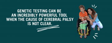 Photo of a boy in an orange shirt with green pants in a yellow wheelchair next to his mom, a woman in a blue shirt and white pants kneeling next to him with text to the left that reads: Genetic testing can be an incredibly powerful tool when the cause of CP is unclear.